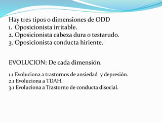 Hay tres tipos o dimensiones de ODD
1. Oposicionista irritable.
2. Oposicionista cabeza dura o testarudo.
3. Oposicionista conducta hiriente.
EVOLUCION: De cada dimensión.
1.1 Evoluciona a trastornos de ansiedad y depresión.
2.1 Evoluciona a TDAH.
3.1 Evoluciona a Trastorno de conducta disocial.
 