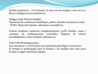 Donde se presenta , en la escuela, la casa, con los amigos ( esto nos va a
llevar a indagar en esos contextos.)
Indagar sobre historia familiar:
Trastornos de conducta en familiares, padres, abuelos, hermanos.) como
TDAH, Depresión bipolar, adicciones, ansiedad etc.
Evaluar mediante exámenes complementarios: perfil tiroideo, asma y
consumo de medicamentos, esteroides, Registro de electro
encefalograma y ritmo cerebral, epilepsia etc.
Para LLEGAR al diagnostico:
Son necesarias 1-2 entrevistas con el paciente para llegar a conocerlos.
El tiempo es prolongado para la familia y las familias dan muy poco
tiempo y exigen respuestas rápidas.
 