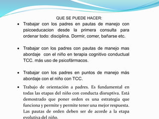 QUE SE PUEDE HACER:
 Trabajar con los padres en pautas de manejo con
psicoeducacion desde la primera consulta para
ordenar todo: disciplina. Dormir, comer, bañarse etc.
 Trabajar con los padres con pautas de manejo mas
abordaje con el niño en terapia cognitivo conductual
TCC. más uso de psicofármacos.
 Trabajar con los padres en puntos de manejo más
abordaje con el niño con TCC.
 Trabajo de orientación a padres. Es fundamental en
todas las etapas del niño con conducta disruptiva. Está
demostrado que poner orden es una estrategia que
funciona y permite y permite tener una mejor respuesta.
Las pautas de orden deben ser de acorde a la etapa
evolutiva del niño.
 
