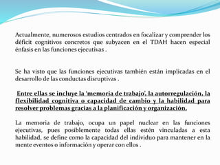 Actualmente, numerosos estudios centrados en focalizar y comprender los
déficit cognitivos concretos que subyacen en el TDAH hacen especial
énfasis en las funciones ejecutivas .
Se ha visto que las funciones ejecutivas también están implicadas en el
desarrollo de las conductas disruptivas .
Entre ellas se incluye la ‘memoria de trabajo’, la autorregulación, la
flexibilidad cognitiva o capacidad de cambio y la habilidad para
resolver problemas gracias a la planificación y organización.
La memoria de trabajo, ocupa un papel nuclear en las funciones
ejecutivas, pues posiblemente todas ellas estén vinculadas a esta
habilidad, se define como la capacidad del individuo para mantener en la
mente eventos o información y operar con ellos .
 