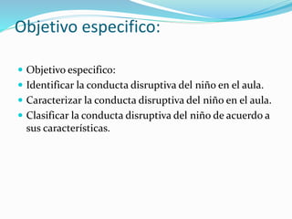 Objetivo especifico:
 Objetivo especifico:
 Identificar la conducta disruptiva del niño en el aula.
 Caracterizar la conducta disruptiva del niño en el aula.
 Clasificar la conducta disruptiva del niño de acuerdo a
sus características.
 