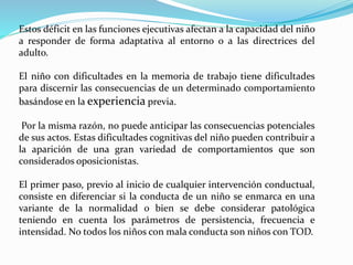 Estos déficit en las funciones ejecutivas afectan a la capacidad del niño
a responder de forma adaptativa al entorno o a las directrices del
adulto.
El niño con dificultades en la memoria de trabajo tiene dificultades
para discernir las consecuencias de un determinado comportamiento
basándose en la experiencia previa.
Por la misma razón, no puede anticipar las consecuencias potenciales
de sus actos. Estas dificultades cognitivas del niño pueden contribuir a
la aparición de una gran variedad de comportamientos que son
considerados oposicionistas.
El primer paso, previo al inicio de cualquier intervención conductual,
consiste en diferenciar si la conducta de un niño se enmarca en una
variante de la normalidad o bien se debe considerar patológica
teniendo en cuenta los parámetros de persistencia, frecuencia e
intensidad. No todos los niños con mala conducta son niños con TOD.
 