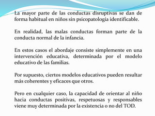 La mayor parte de las conductas disruptivas se dan de
forma habitual en niños sin psicopatología identificable.
En realidad, las malas conductas forman parte de la
conducta normal de la infancia.
En estos casos el abordaje consiste simplemente en una
intervención educativa, determinada por el modelo
educativo de las familias.
Por supuesto, ciertos modelos educativos pueden resultar
más coherentes y eficaces que otros.
Pero en cualquier caso, la capacidad de orientar al niño
hacia conductas positivas, respetuosas y responsables
viene muy determinada por la existencia o no del TOD.
 