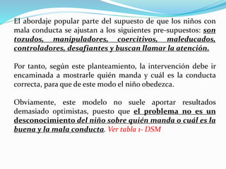 El abordaje popular parte del supuesto de que los niños con
mala conducta se ajustan a los siguientes pre-supuestos: son
tozudos, manipuladores, coercitivos, maleducados,
controladores, desafiantes y buscan llamar la atención.
Por tanto, según este planteamiento, la intervención debe ir
encaminada a mostrarle quién manda y cuál es la conducta
correcta, para que de este modo el niño obedezca.
Obviamente, este modelo no suele aportar resultados
demasiado optimistas, puesto que el problema no es un
desconocimiento del niño sobre quién manda o cuál es la
buena y la mala conducta. Ver tabla 1- DSM
 
