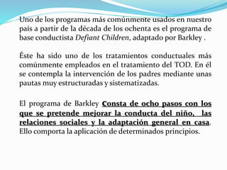 Uno de los programas más comúnmente usados en nuestro
país a partir de la década de los ochenta es el programa de
base conductista Defiant Children, adaptado por Barkley .
Éste ha sido uno de los tratamientos conductuales más
comúnmente empleados en el tratamiento del TOD. En él
se contempla la intervención de los padres mediante unas
pautas muy estructuradas y sistematizadas.
El programa de Barkley consta de ocho pasos con los
que se pretende mejorar la conducta del niño, las
relaciones sociales y la adaptación general en casa.
Ello comporta la aplicación de determinados principios.
 