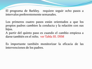 El programa de Barkley. requiere seguir ocho pasos a
intervalos preferentemente semanales.
Los primeros cuatro pasos están orientados a que los
propios padres cambien la conducta y la relación con sus
hijos.
A partir del quinto paso es cuando el cambio empieza a
darse también en el niño. ver Tabla III. DSM
Es importante también monitorizar la eficacia de las
intervenciones de los padres.
 