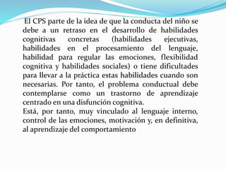 El CPS parte de la idea de que la conducta del niño se
debe a un retraso en el desarrollo de habilidades
cognitivas concretas (habilidades ejecutivas,
habilidades en el procesamiento del lenguaje,
habilidad para regular las emociones, flexibilidad
cognitiva y habilidades sociales) o tiene dificultades
para llevar a la práctica estas habilidades cuando son
necesarias. Por tanto, el problema conductual debe
contemplarse como un trastorno de aprendizaje
centrado en una disfunción cognitiva.
Está, por tanto, muy vinculado al lenguaje interno,
control de las emociones, motivación y, en definitiva,
al aprendizaje del comportamiento
 
