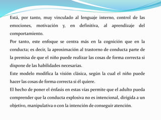 Está, por tanto, muy vinculado al lenguaje interno, control de las
emociones, motivación y, en definitiva, al aprendizaje del
comportamiento.
Por tanto, este enfoque se centra más en la cognición que en la
conducta; es decir, la aproximación al trastorno de conducta parte de
la premisa de que el niño puede realizar las cosas de forma correcta si
dispone de las habilidades necesarias.
Este modelo modifica la visión clásica, según la cual el niño puede
hacer las cosas de forma correcta si él quiere.
El hecho de poner el énfasis en estas vías permite que el adulto pueda
comprender que la conducta explosiva no es intencional, dirigida a un
objetivo, manipulativa o con la intención de conseguir atención.
 