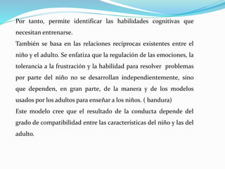 Por tanto, permite identificar las habilidades cognitivas que
necesitan entrenarse.
También se basa en las relaciones recíprocas existentes entre el
niño y el adulto. Se enfatiza que la regulación de las emociones, la
tolerancia a la frustración y la habilidad para resolver problemas
por parte del niño no se desarrollan independientemente, sino
que dependen, en gran parte, de la manera y de los modelos
usados por los adultos para enseñar a los niños. ( bandura)
Este modelo cree que el resultado de la conducta depende del
grado de compatibilidad entre las características del niño y las del
adulto.
 