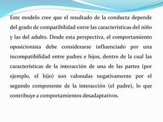 Este modelo cree que el resultado de la conducta depende
del grado de compatibilidad entre las características del niño
y las del adulto. Desde esta perspectiva, el comportamiento
oposicionista debe considerarse influenciado por una
incompatibilidad entre padres e hijos, dentro de la cual las
características de la interacción de una de las partes (por
ejemplo, el hijo) son valoradas negativamente por el
segundo componente de la interacción (el padre), lo que
contribuye a comportamientos desadaptativos.
 