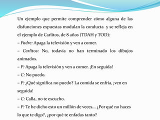 Un ejemplo que permite comprender cómo alguna de las
disfunciones expuestas modulan la conducta y se refleja en
el ejemplo de Carlitos, de 8 años (TDAH y TOD):
– Padre: Apaga la televisión y ven a comer.
– Carlitos: No, todavía no han terminado los dibujos
animados.
– P: Apaga la televisión y ven a comer. ¡En seguida!
– C: No puedo.
– P: ¿Qué significa no puedo? La comida se enfría, ¡ven en
seguida!
– C: Calla, no te escucho.
– P: Te he dicho esto un millón de veces... ¿Por qué no haces
lo que te digo?, ¿por qué te enfadas tanto?
 