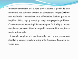 Independientemente de lo que pueda ocurrir a partir de este
momento, nos podemos detener en comprender lo que Carlitos
nos explicaría si no tuviera unas dificultades básicas que se lo
impiden: ‘Mira, papá y mamá, yo tengo este pequeño problema.
Constantemente me estás pidiendo que pase de A a B y yo no soy
muy bueno para esto. Cuando me pedís estos cambios, empiezo a
sentirme frustrado.
Y cuando empiezo a estar frustrado, me cuesta pensar con
claridad y entonces todavía estoy más frustrado. Entonces me
volvés loco.
 