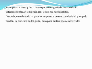 Yo empiezo a hacer y decir cosas que no me gustaría hacer o decir.
ustedes se enfadan y me castigan, y esto me hace explotar.
Después, cuando todo ha pasado, empiezo a pensar con claridad y les pido
perdón. Sé que esto no les gusta, pero para mí tampoco es divertido’.
 
