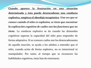 Cuando aparece la frustración en una situación
determinada y ésta puede desencadenar una conducta
explosiva, empieza el abordaje terapéutico. Una vez que se
conoce cuándo el niño es explosivo, se tiene que encontrar
la explicación cognitiva de cuáles son las funciones que no
tiene. La conducta explosiva se da cuando las demandas
cognitivas superan la capacidad del niño para responder de
forma adaptativa. Si se conocen cuáles son los desencadenantes
de aquella reacción, se ayuda a los adultos a entender que el
niño, cuando actúa de forma explosiva, no es intencional ni
manipulador. Por tanto, al tiempo que se reconocen las
habilidades cognitivas, éstas han de entrenarse.
 