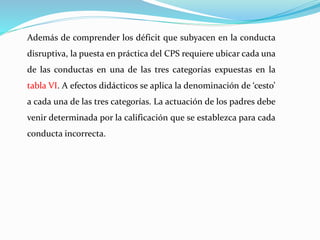 Además de comprender los déficit que subyacen en la conducta
disruptiva, la puesta en práctica del CPS requiere ubicar cada una
de las conductas en una de las tres categorías expuestas en la
tabla VI. A efectos didácticos se aplica la denominación de ‘cesto’
a cada una de las tres categorías. La actuación de los padres debe
venir determinada por la calificación que se establezca para cada
conducta incorrecta.
 