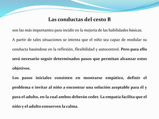 Las conductas del cesto B
son las más importantes para incidir en la mejoría de las habilidades básicas.
A partir de tales situaciones se intenta que el niño sea capaz de modular su
conducta basándose en la reflexión, flexibilidad y autocontrol. Pero para ello
será necesario seguir determinados pasos que permitan alcanzar estos
objetivos.
Los pasos iniciales consisten en mostrarse empático, definir el
problema e invitar al niño a encontrar una solución aceptable para él y
para el adulto, en la cual ambos deberán ceder. La empatía facilita que el
niño y el adulto conserven la calma.
 