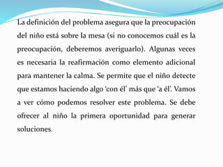 La definición del problema asegura que la preocupación
del niño está sobre la mesa (si no conocemos cuál es la
preocupación, deberemos averiguarlo). Algunas veces
es necesaria la reafirmación como elemento adicional
para mantener la calma. Se permite que el niño detecte
que estamos haciendo algo ‘con él’ más que ‘a él’. Vamos
a ver cómo podemos resolver este problema. Se debe
ofrecer al niño la primera oportunidad para generar
soluciones.
 