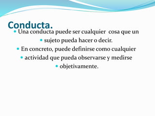 Conducta. Una conducta puede ser cualquier cosa que un
 sujeto pueda hacer o decir.
 En concreto, puede definirse como cualquier
 actividad que pueda observarse y medirse
 objetivamente.
 