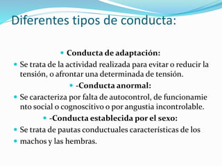 Diferentes tipos de conducta:
 Conducta de adaptación:
 Se trata de la actividad realizada para evitar o reducir la
tensión, o afrontar una determinada de tensión.
 -Conducta anormal:
 Se caracteriza por falta de autocontrol, de funcionamie
nto social o cognoscitivo o por angustia incontrolable.
 -Conducta establecida por el sexo:
 Se trata de pautas conductuales características de los
 machos y las hembras.
 