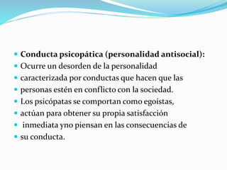  Conducta psicopática (personalidad antisocial):
 Ocurre un desorden de la personalidad
 caracterizada por conductas que hacen que las
 personas estén en conflicto con la sociedad.
 Los psicópatas se comportan como egoístas,
 actúan para obtener su propia satisfacción
 inmediata yno piensan en las consecuencias de
 su conducta.
 