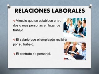 RELACIONES LABORALES
 Vínculo que se establece entre
dos o mas personas en lugar de
trabajo.
 El salario que el empleado recibirá
por su trabajo.
 El contrato de personal.
 
