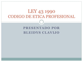PRESENTADO POR
BLEIDYS CLAVIJO
LEY 43 1990
CODIGO DE ETICA PROFESIONAL
 