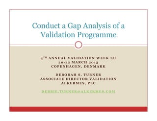 Conduct a Gap Analysis of a
  Validation Programme
                g

  4 TH A N N U A L V A L I D A T I O N W E E K E U
             20-22 MARCH 2013
         COPENHAGEN, DENMARK

        DEBORAH S. TURNER
  ASSOCIATE DIRECTOR VALIDATION
          ALKERMES, PLC

  DEBBIE.TURNER@ALKERMES.COM
 