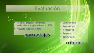 Evaluación
• Trabajos, prácticas semanales,
evidencias, entregas, asistencia: 60%
• Proyecto exposición: 40%
• Cumplimiento
• Puntualidad
• Honestidad
• Respeto
• Solidaridad
 
