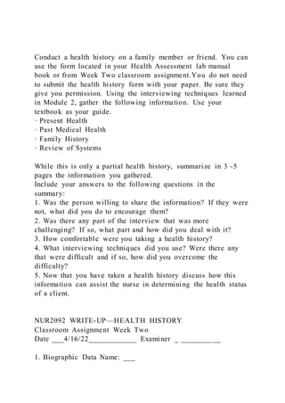 Conduct a health history on a family member or friend. You can
use the form located in your Health Assessment lab manual
book or from Week Two classroom assignment.You do not need
to submit the health history form with your paper. Be sure they
give you permission. Using the interviewing techniques learned
in Module 2, gather the following information. Use your
textbook as your guide.
· Present Health
· Past Medical Health
· Family History
· Review of Systems
While this is only a partial health history, summarize in 3 -5
pages the information you gathered.
Include your answers to the following questions in the
summary:
1. Was the person willing to share the information? If they were
not, what did you do to encourage them?
2. Was there any part of the interview that was more
challenging? If so, what part and how did you deal with it?
3. How comfortable were you taking a health history?
4. What interviewing techniques did you use? Were there any
that were difficult and if so, how did you overcome the
difficulty?
5. Now that you have taken a health history discuss how this
information can assist the nurse in determining the health status
of a client.
NUR2092 WRITE-UP—HEALTH HISTORY
Classroom Assignment Week Two
Date ___4/16/22____________ Examiner _ __________
1. Biographic Data Name: ___
 