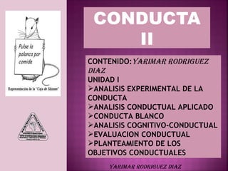 CONDUCTA
    II
CONTENIDO:YARIMAR RODRIGUEZ
DIAZ
UNIDAD I
ANALISIS EXPERIMENTAL DE LA
CONDUCTA
ANALISIS CONDUCTUAL APLICADO
CONDUCTA BLANCO
ANALISIS COGNITIVO-CONDUCTUAL
EVALUACION CONDUCTUAL
PLANTEAMIENTO DE LOS
OBJETIVOS CONDUCTUALES
    YARIMAR RODRIGUEZ DIAZ
 