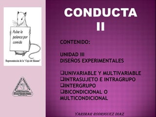 CONDUCTA
    II
CONTENIDO:

UNIDAD III
DISEÑOS EXPERIMENTALES

UNIVARIABLE Y MULTIVARIABLE
INTRASUJETO E INTRAGRUPO
INTERGRUPO
BICONDICIONAL O
MULTICONDICIONAL

     YARIMAR RODRIGUEZ DIAZ
 