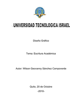 2082165-613410<br />Diseño Gráfico<br />Tema: Escritura Académica<br />Autor: Wilson Geovanny Sánchez Campoverde<br />Quito, 20 de Octubre <br />-2010-<br />INDICE<br />Introducción<br />Análisis e investigación<br />Conducta improcedente<br />Colusión<br />Plagio<br />Cuadro comparativo<br />Bibliografía<br />INTRODUCCION<br />En este trabajo tocaremos el tema de ETICA ACADEMICA, basandonos en la información obtenida ya sea desde la web o el libro Manual de Escritura Académica de Raúl Vallejo, el mismo que considera como importante, una necesidad, a la sistematización de escritura académica, dándonos a conocer cuan critico es este tema a nivel educativo y ayudándonos a ponerlo en práctica para realizar los trabajos de una forma bien estructurada y persona<br />INVESTIGACION<br />Cuadro comparativo:<br />Conducta ImprocedenteColusiónPlagioEs todo intento por parte del alumno de obtener ventaja no justificada, en un componente de evolución. (1)La conducta se define como un comportamiento que tiene el hombre con respecto a su entorno y mundo de estímulos. (2)Improcedente se define como una conducta inadecuada o fuera de reglamentos (3)Es cuando un alumno(a) permite, a sabiendas, que un trabajo suyo sea presentado, como trabajo de otro alumno(a). (1)Colusión como psicología se refiere a la situación en la que una persona debe buscar a otra que con su manera de ser posibilite y ratifique su propia forma de ser. (4)Es la presentación como propios, a objeto de evaluación, el trabajo, pensamiento o ideas de otra persona. (1)El plagio ocurre cuando se toma ideas, pensamientos de otros y no se reconoce expresamente haberlo hecho. En nuestra cultura nuestras palabras e ideas se consideran propiedad intelectual. (5)Mi análisis para Conducta Improcedente en lo que respecta a la Ética Académica, es el intento de obtener una ventaja que no es por meritos propios, sino mas bien perjudicando a una tercera persona o todo el entorno con el que se relaciona la misma. Mi análisis para Colusión refiriéndome a Ética Académica, es la poca valoración que un estudiante le da a su propio trabajo, el mismo que permite a otro estudiante presentarlo como si fuera el de esta persona. Desde mi punto de vista hacer Colusión es no valorar lo que he hecho y no valorarme a mí mismo.Mi análisis para Plagio, también relacionándolo con la Ética Académica es no tener pensamiento propio o un nivel critico lo suficientemente alto como para generar nuestras propias ideas o conclusiones de una situación.El plagio puedo también verlo como el poco interés de investigar y conocer cosas por merito propio, llevándonos al facilismo de repetir lo que alguien mas ya lo dijo o lo hiso asumiéndolo como proveniente de nuestro intelecto.<br />BIBLIOGRAFIA<br />Libro: <br />Manual de Escritura Académica de Raúl Vallejo<br />Internet:<br /> http://definicion.de/conducta/ <br />http://www.elpais.com/diccionarios/castellano/improcedente<br />http://es.wikipedia.org/wiki/Colusi%C3%B3n<br />http://esferapublica.org/nfblog/?p=1088<br />