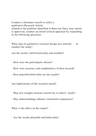 Conduct a literature search to select a
qualitative Research Article
related to the problem identified in Burn out Once your article
is approved, conduct an initial critical appraisal by responding
to the following questions:
What type of qualitative research design was utilized to
conduct the study?
Are the results valid/trustworthy and credible?
· How were the participants chosen?
· How were accuracy and completeness of data assured?
· How plausible/believable are the results?
Are implications of the research stated?
· May new insights increase sensitivity to others’ needs?
· May understandings enhance situational competence?
What is the effect on the reader?
· Are the results plausible and believable?
 