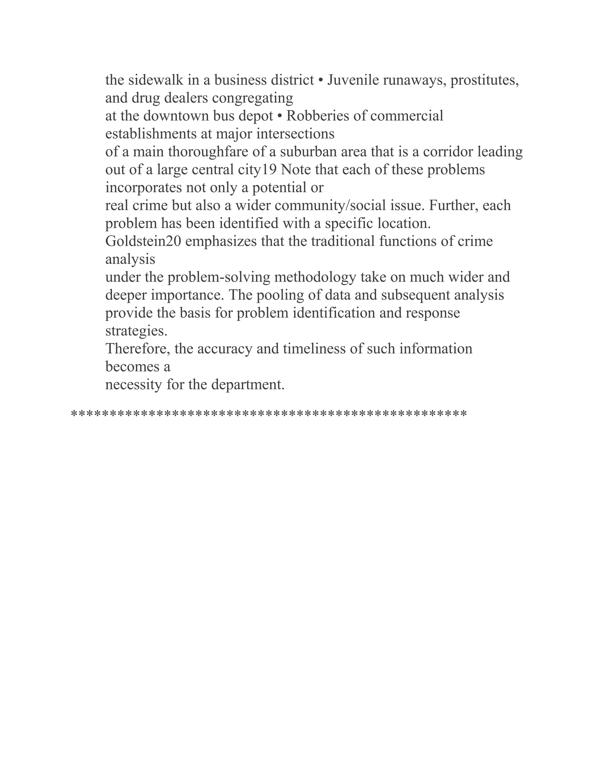 the sidewalk in a business district • Juvenile runaways, prostitutes,
and drug dealers congregating
at the downtown bus depot • Robberies of commercial
establishments at major intersections
of a main thoroughfare of a suburban area that is a corridor leading
out of a large central city19 Note that each of these problems
incorporates not only a potential or
real crime but also a wider community/social issue. Further, each
problem has been identified with a specific location.
Goldstein20 emphasizes that the traditional functions of crime
analysis
under the problem-solving methodology take on much wider and
deeper importance. The pooling of data and subsequent analysis
provide the basis for problem identification and response
strategies.
Therefore, the accuracy and timeliness of such information
becomes a
necessity for the department.
***************************************************
 