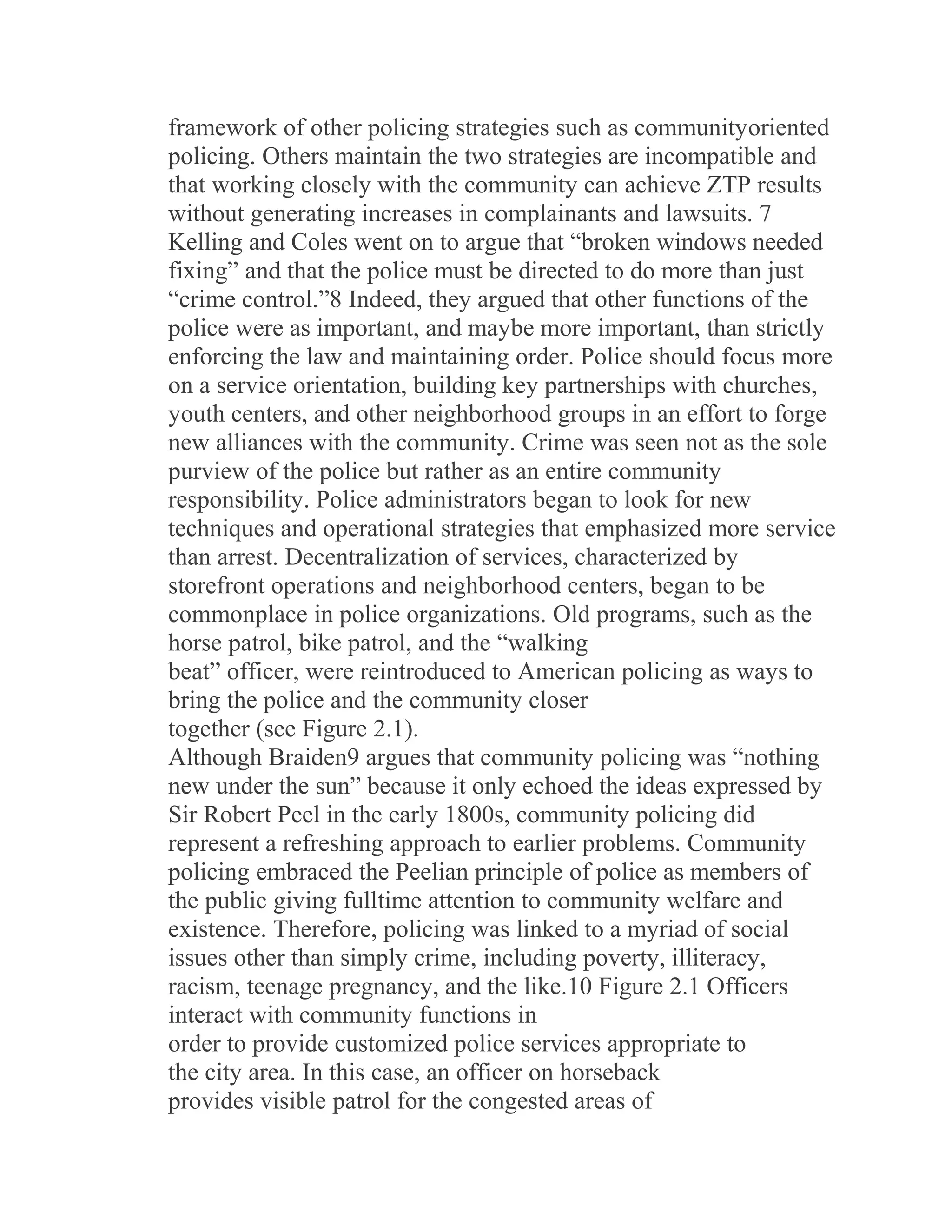framework of other policing strategies such as communityoriented
policing. Others maintain the two strategies are incompatible and
that working closely with the community can achieve ZTP results
without generating increases in complainants and lawsuits. 7
Kelling and Coles went on to argue that “broken windows needed
fixing” and that the police must be directed to do more than just
“crime control.”8 Indeed, they argued that other functions of the
police were as important, and maybe more important, than strictly
enforcing the law and maintaining order. Police should focus more
on a service orientation, building key partnerships with churches,
youth centers, and other neighborhood groups in an effort to forge
new alliances with the community. Crime was seen not as the sole
purview of the police but rather as an entire community
responsibility. Police administrators began to look for new
techniques and operational strategies that emphasized more service
than arrest. Decentralization of services, characterized by
storefront operations and neighborhood centers, began to be
commonplace in police organizations. Old programs, such as the
horse patrol, bike patrol, and the “walking
beat” officer, were reintroduced to American policing as ways to
bring the police and the community closer
together (see Figure 2.1).
Although Braiden9 argues that community policing was “nothing
new under the sun” because it only echoed the ideas expressed by
Sir Robert Peel in the early 1800s, community policing did
represent a refreshing approach to earlier problems. Community
policing embraced the Peelian principle of police as members of
the public giving fulltime attention to community welfare and
existence. Therefore, policing was linked to a myriad of social
issues other than simply crime, including poverty, illiteracy,
racism, teenage pregnancy, and the like.10 Figure 2.1 Officers
interact with community functions in
order to provide customized police services appropriate to
the city area. In this case, an officer on horseback
provides visible patrol for the congested areas of
 