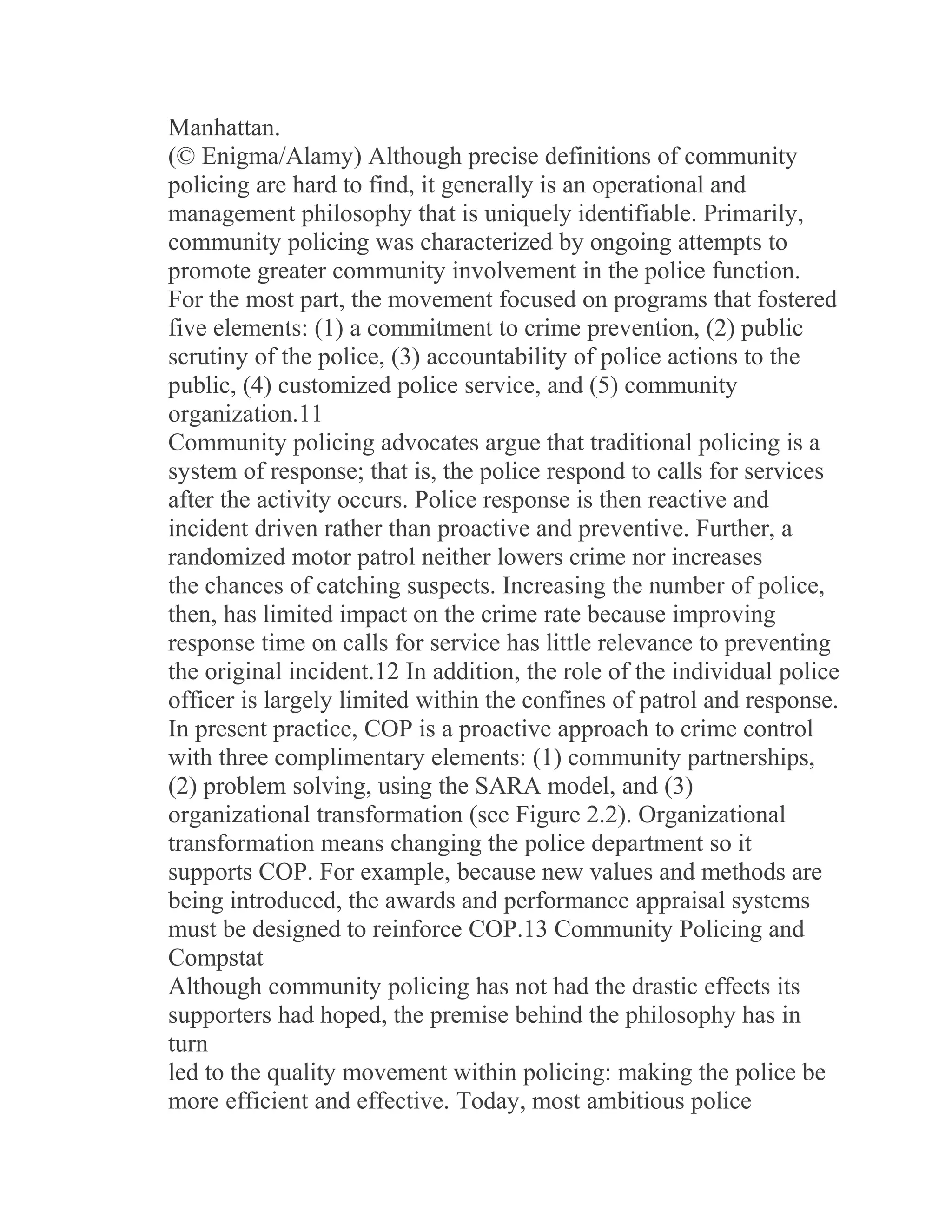 Manhattan.
(© Enigma/Alamy) Although precise definitions of community
policing are hard to find, it generally is an operational and
management philosophy that is uniquely identifiable. Primarily,
community policing was characterized by ongoing attempts to
promote greater community involvement in the police function.
For the most part, the movement focused on programs that fostered
five elements: (1) a commitment to crime prevention, (2) public
scrutiny of the police, (3) accountability of police actions to the
public, (4) customized police service, and (5) community
organization.11
Community policing advocates argue that traditional policing is a
system of response; that is, the police respond to calls for services
after the activity occurs. Police response is then reactive and
incident driven rather than proactive and preventive. Further, a
randomized motor patrol neither lowers crime nor increases
the chances of catching suspects. Increasing the number of police,
then, has limited impact on the crime rate because improving
response time on calls for service has little relevance to preventing
the original incident.12 In addition, the role of the individual police
officer is largely limited within the confines of patrol and response.
In present practice, COP is a proactive approach to crime control
with three complimentary elements: (1) community partnerships,
(2) problem solving, using the SARA model, and (3)
organizational transformation (see Figure 2.2). Organizational
transformation means changing the police department so it
supports COP. For example, because new values and methods are
being introduced, the awards and performance appraisal systems
must be designed to reinforce COP.13 Community Policing and
Compstat
Although community policing has not had the drastic effects its
supporters had hoped, the premise behind the philosophy has in
turn
led to the quality movement within policing: making the police be
more efficient and effective. Today, most ambitious police
 