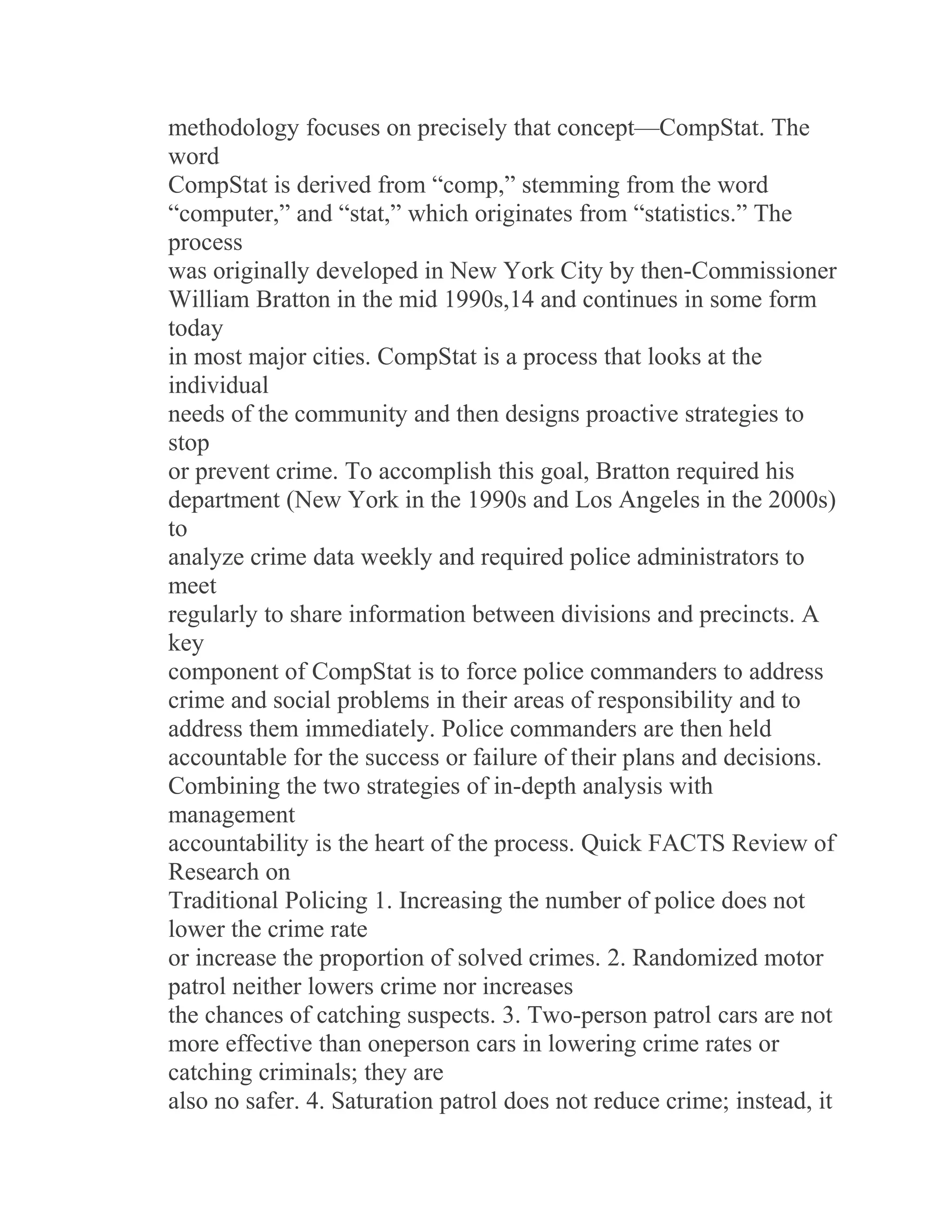 methodology focuses on precisely that concept—CompStat. The
word
CompStat is derived from “comp,” stemming from the word
“computer,” and “stat,” which originates from “statistics.” The
process
was originally developed in New York City by then-Commissioner
William Bratton in the mid 1990s,14 and continues in some form
today
in most major cities. CompStat is a process that looks at the
individual
needs of the community and then designs proactive strategies to
stop
or prevent crime. To accomplish this goal, Bratton required his
department (New York in the 1990s and Los Angeles in the 2000s)
to
analyze crime data weekly and required police administrators to
meet
regularly to share information between divisions and precincts. A
key
component of CompStat is to force police commanders to address
crime and social problems in their areas of responsibility and to
address them immediately. Police commanders are then held
accountable for the success or failure of their plans and decisions.
Combining the two strategies of in-depth analysis with
management
accountability is the heart of the process. Quick FACTS Review of
Research on
Traditional Policing 1. Increasing the number of police does not
lower the crime rate
or increase the proportion of solved crimes. 2. Randomized motor
patrol neither lowers crime nor increases
the chances of catching suspects. 3. Two-person patrol cars are not
more effective than oneperson cars in lowering crime rates or
catching criminals; they are
also no safer. 4. Saturation patrol does not reduce crime; instead, it
 