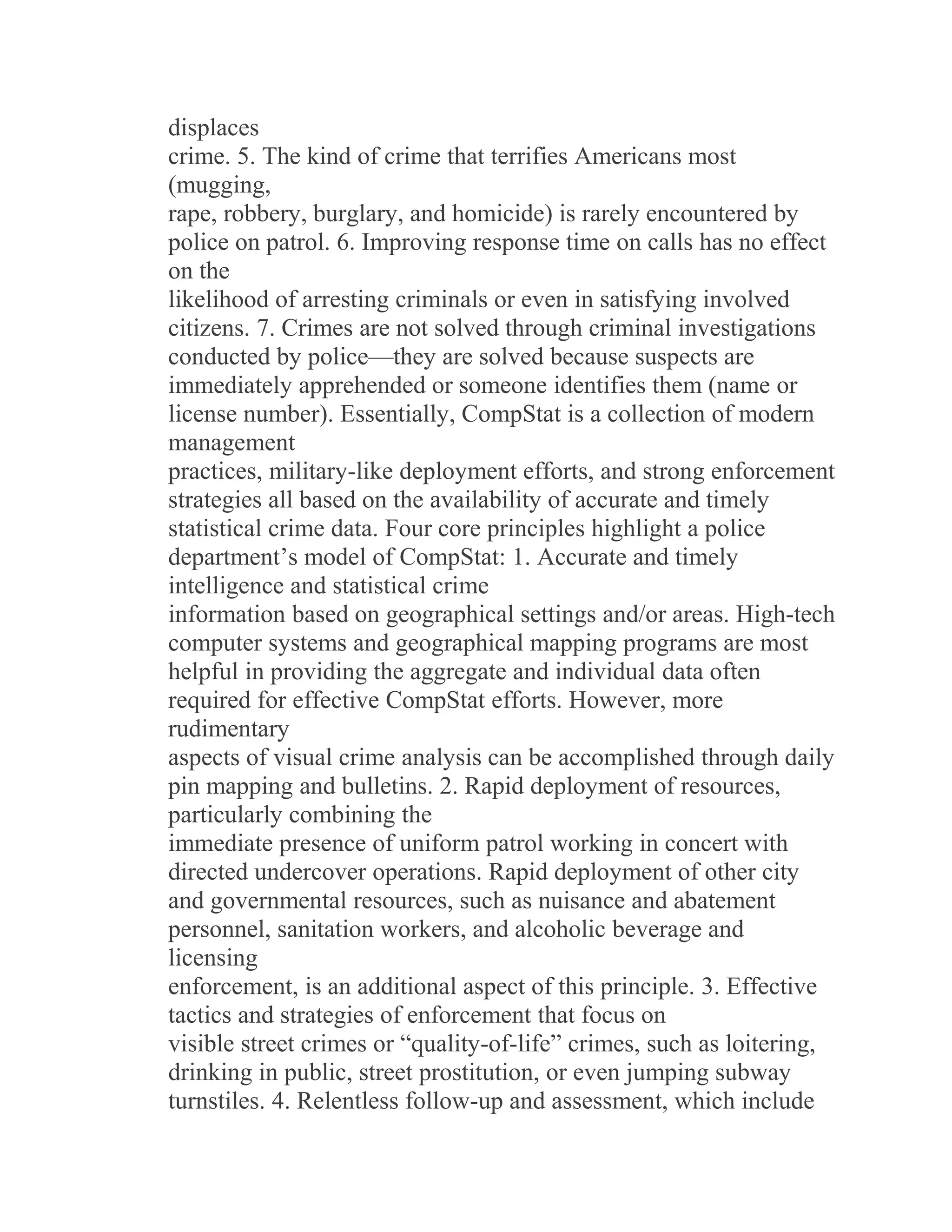 displaces
crime. 5. The kind of crime that terrifies Americans most
(mugging,
rape, robbery, burglary, and homicide) is rarely encountered by
police on patrol. 6. Improving response time on calls has no effect
on the
likelihood of arresting criminals or even in satisfying involved
citizens. 7. Crimes are not solved through criminal investigations
conducted by police—they are solved because suspects are
immediately apprehended or someone identifies them (name or
license number). Essentially, CompStat is a collection of modern
management
practices, military-like deployment efforts, and strong enforcement
strategies all based on the availability of accurate and timely
statistical crime data. Four core principles highlight a police
department’s model of CompStat: 1. Accurate and timely
intelligence and statistical crime
information based on geographical settings and/or areas. High-tech
computer systems and geographical mapping programs are most
helpful in providing the aggregate and individual data often
required for effective CompStat efforts. However, more
rudimentary
aspects of visual crime analysis can be accomplished through daily
pin mapping and bulletins. 2. Rapid deployment of resources,
particularly combining the
immediate presence of uniform patrol working in concert with
directed undercover operations. Rapid deployment of other city
and governmental resources, such as nuisance and abatement
personnel, sanitation workers, and alcoholic beverage and
licensing
enforcement, is an additional aspect of this principle. 3. Effective
tactics and strategies of enforcement that focus on
visible street crimes or “quality-of-life” crimes, such as loitering,
drinking in public, street prostitution, or even jumping subway
turnstiles. 4. Relentless follow-up and assessment, which include
 