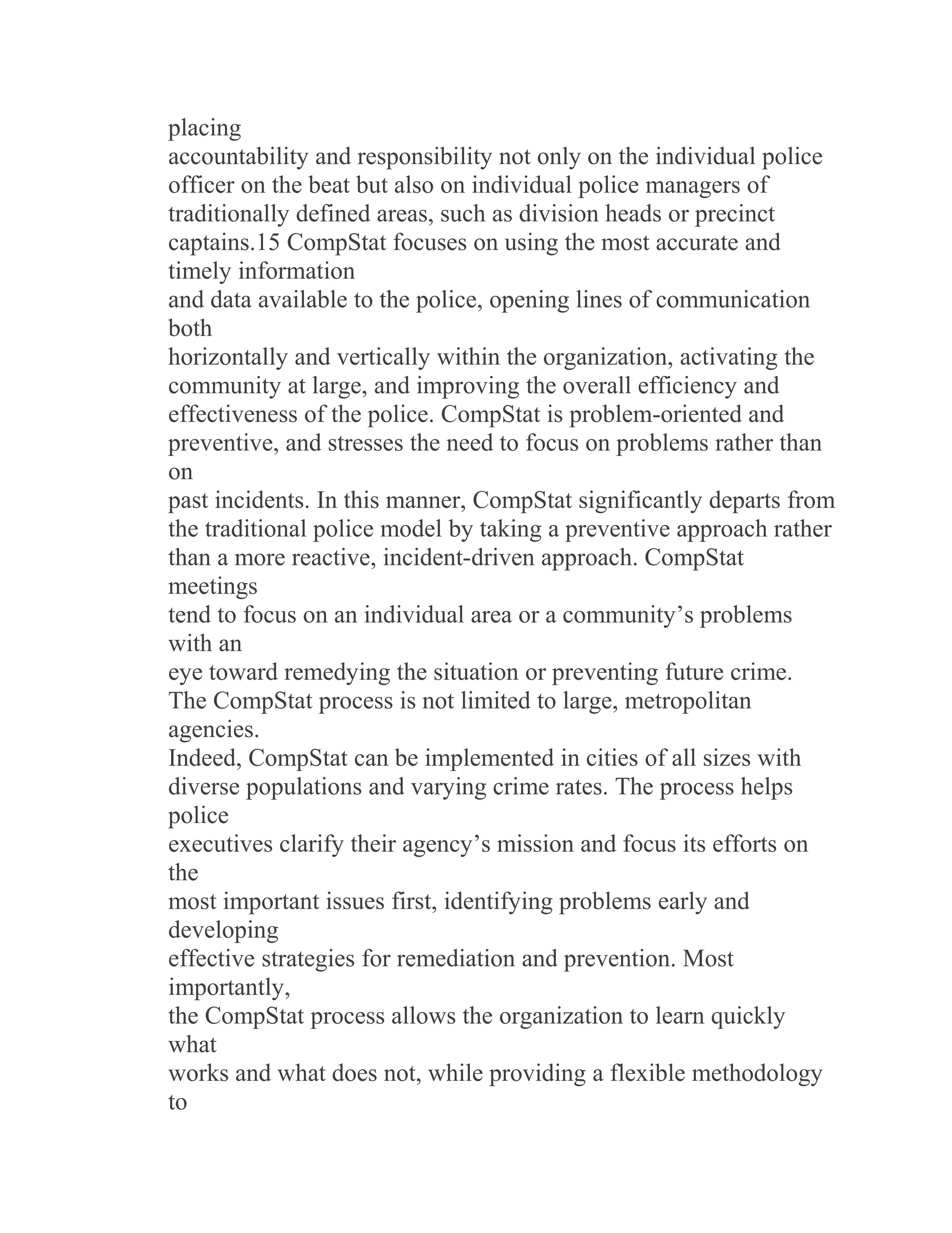 placing
accountability and responsibility not only on the individual police
officer on the beat but also on individual police managers of
traditionally defined areas, such as division heads or precinct
captains.15 CompStat focuses on using the most accurate and
timely information
and data available to the police, opening lines of communication
both
horizontally and vertically within the organization, activating the
community at large, and improving the overall efficiency and
effectiveness of the police. CompStat is problem-oriented and
preventive, and stresses the need to focus on problems rather than
on
past incidents. In this manner, CompStat significantly departs from
the traditional police model by taking a preventive approach rather
than a more reactive, incident-driven approach. CompStat
meetings
tend to focus on an individual area or a community’s problems
with an
eye toward remedying the situation or preventing future crime.
The CompStat process is not limited to large, metropolitan
agencies.
Indeed, CompStat can be implemented in cities of all sizes with
diverse populations and varying crime rates. The process helps
police
executives clarify their agency’s mission and focus its efforts on
the
most important issues first, identifying problems early and
developing
effective strategies for remediation and prevention. Most
importantly,
the CompStat process allows the organization to learn quickly
what
works and what does not, while providing a flexible methodology
to
 