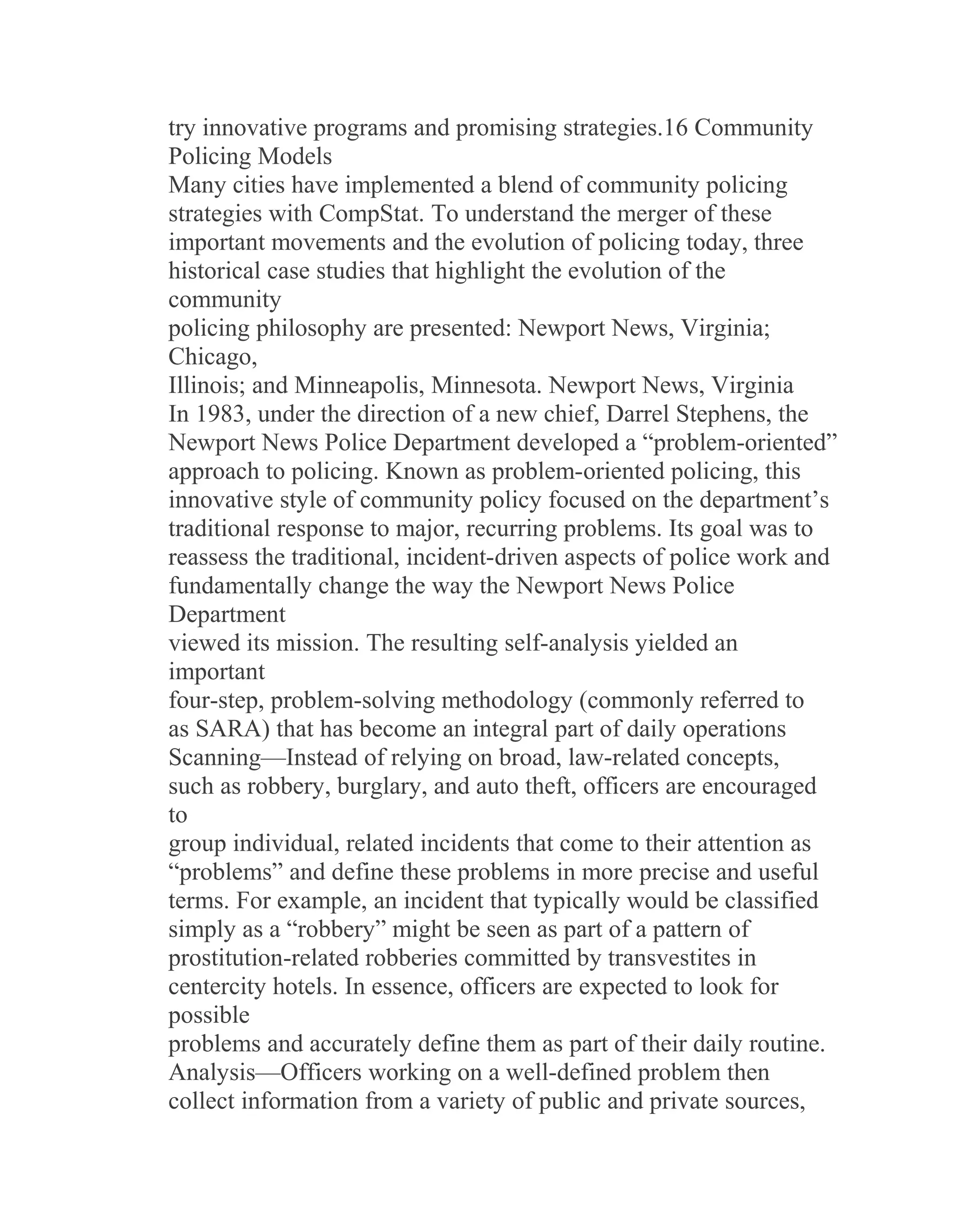 try innovative programs and promising strategies.16 Community
Policing Models
Many cities have implemented a blend of community policing
strategies with CompStat. To understand the merger of these
important movements and the evolution of policing today, three
historical case studies that highlight the evolution of the
community
policing philosophy are presented: Newport News, Virginia;
Chicago,
Illinois; and Minneapolis, Minnesota. Newport News, Virginia
In 1983, under the direction of a new chief, Darrel Stephens, the
Newport News Police Department developed a “problem-oriented”
approach to policing. Known as problem-oriented policing, this
innovative style of community policy focused on the department’s
traditional response to major, recurring problems. Its goal was to
reassess the traditional, incident-driven aspects of police work and
fundamentally change the way the Newport News Police
Department
viewed its mission. The resulting self-analysis yielded an
important
four-step, problem-solving methodology (commonly referred to
as SARA) that has become an integral part of daily operations
Scanning—Instead of relying on broad, law-related concepts,
such as robbery, burglary, and auto theft, officers are encouraged
to
group individual, related incidents that come to their attention as
“problems” and define these problems in more precise and useful
terms. For example, an incident that typically would be classified
simply as a “robbery” might be seen as part of a pattern of
prostitution-related robberies committed by transvestites in
centercity hotels. In essence, officers are expected to look for
possible
problems and accurately define them as part of their daily routine.
Analysis—Officers working on a well-defined problem then
collect information from a variety of public and private sources,
 