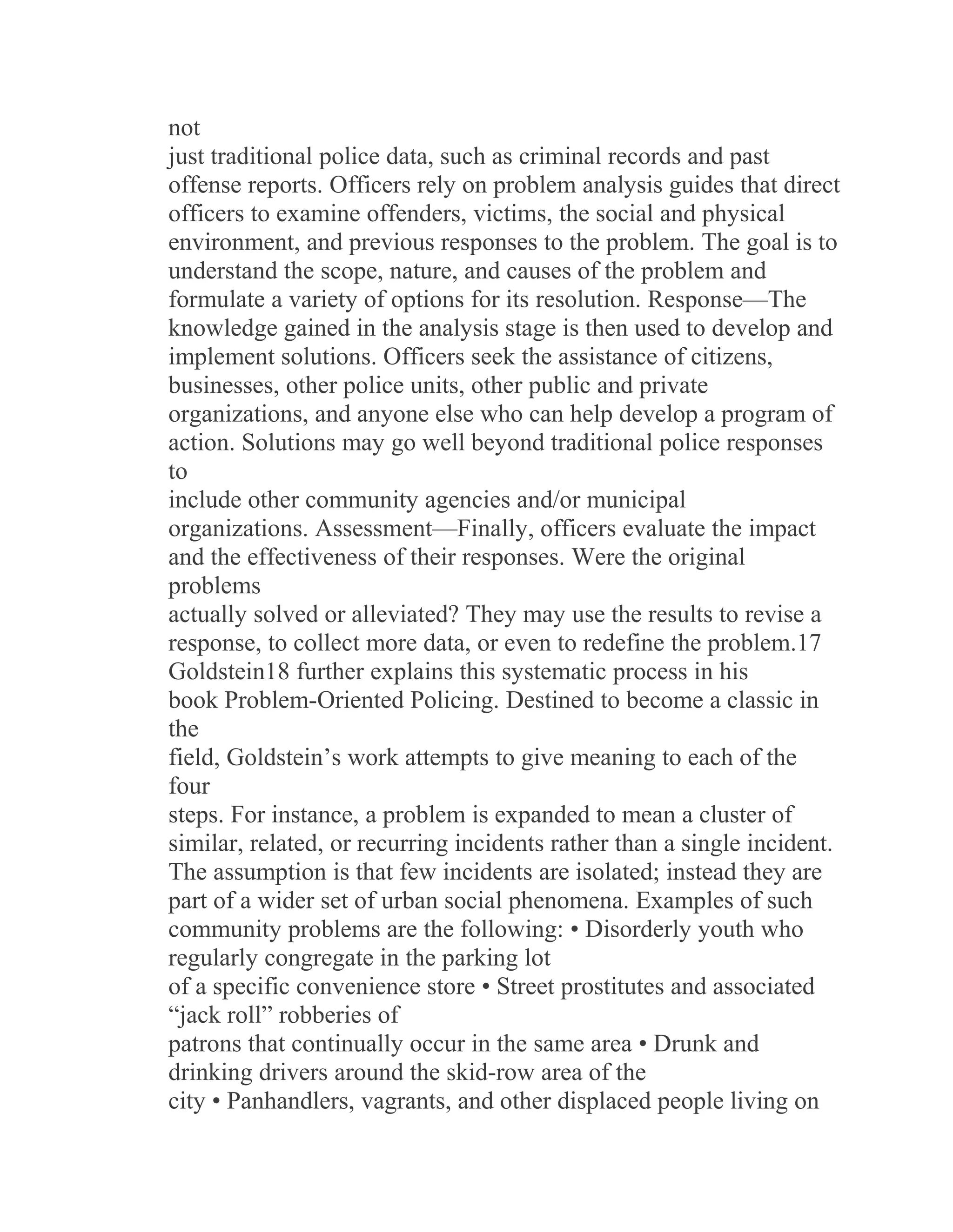 not
just traditional police data, such as criminal records and past
offense reports. Officers rely on problem analysis guides that direct
officers to examine offenders, victims, the social and physical
environment, and previous responses to the problem. The goal is to
understand the scope, nature, and causes of the problem and
formulate a variety of options for its resolution. Response—The
knowledge gained in the analysis stage is then used to develop and
implement solutions. Officers seek the assistance of citizens,
businesses, other police units, other public and private
organizations, and anyone else who can help develop a program of
action. Solutions may go well beyond traditional police responses
to
include other community agencies and/or municipal
organizations. Assessment—Finally, officers evaluate the impact
and the effectiveness of their responses. Were the original
problems
actually solved or alleviated? They may use the results to revise a
response, to collect more data, or even to redefine the problem.17
Goldstein18 further explains this systematic process in his
book Problem-Oriented Policing. Destined to become a classic in
the
field, Goldstein’s work attempts to give meaning to each of the
four
steps. For instance, a problem is expanded to mean a cluster of
similar, related, or recurring incidents rather than a single incident.
The assumption is that few incidents are isolated; instead they are
part of a wider set of urban social phenomena. Examples of such
community problems are the following: • Disorderly youth who
regularly congregate in the parking lot
of a specific convenience store • Street prostitutes and associated
“jack roll” robberies of
patrons that continually occur in the same area • Drunk and
drinking drivers around the skid-row area of the
city • Panhandlers, vagrants, and other displaced people living on
 