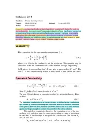 Notebook: Physical Chemistry 3rd sem
Created: 28-08-2020 21:40 Updated: 29-08-2020 10:35
Author: Ankit Srivastava
Conductance Unit-3
Conductivity,equivalent and molar conductivity and their variation with dilution for weak and
strong electrolytes, Kohlrausch Law of independent migration of ions, Transference number and
its experimental determination using Hittorf and moving boundary methods, Ionic mobility,
Applications of conductance measurements: determination of degree of ionization of weak
electrolytes,Solubility and solubility products of sparingly soluble salts, ionic product of water,
hydrolysis constant of a salt. Conductometric titrations (only acid-base).
Conductivity
Equivalent Conductivity
 