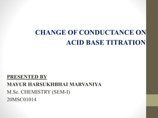 CHANGE OF CONDUCTANCE ON
ACID BASE TITRATION
PRESENTED BY
MAYUR HARSUKHBHAI MARVANIYA
M.Sc. CHEMISTRY (SEM-I)
20MSC01014
 