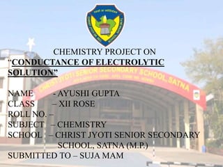 CHEMISTRY PROJECT ON
“CONDUCTANCE OF ELECTROLYTIC
SOLUTION”
NAME - AYUSHI GUPTA
CLASS – XII ROSE
ROLL NO. –
SUBJECT – CHEMISTRY
SCHOOL – CHRIST JYOTI SENIOR SECONDARY
SCHOOL, SATNA (M.P.)
SUBMITTED TO – SUJA MAM
 