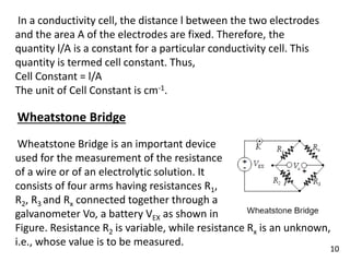 In a conductivity cell, the distance l between the two electrodes
and the area A of the electrodes are fixed. Therefore, the
quantity l/A is a constant for a particular conductivity cell. This
quantity is termed cell constant. Thus,
Cell Constant = l/A
The unit of Cell Constant is cm-1.
Wheatstone Bridge
Wheatstone Bridge is an important device
used for the measurement of the resistance
of a wire or of an electrolytic solution. It
consists of four arms having resistances R1,
R2, R3 and Rx connected together through a
galvanometer Vo, a battery VEX as shown in
Figure. Resistance R2 is variable, while resistance Rx is an unknown,
i.e., whose value is to be measured.
10
 