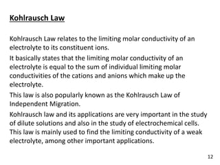 Kohlrausch Law
Kohlrausch Law relates to the limiting molar conductivity of an
electrolyte to its constituent ions.
It basically states that the limiting molar conductivity of an
electrolyte is equal to the sum of individual limiting molar
conductivities of the cations and anions which make up the
electrolyte.
This law is also popularly known as the Kohlrausch Law of
Independent Migration.
Kohlrausch law and its applications are very important in the study
of dilute solutions and also in the study of electrochemical cells.
This law is mainly used to find the limiting conductivity of a weak
electrolyte, among other important applications.
12
 