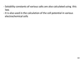 - Solubility constants of various salts are also calculated using this
Vlaw.
- It is also used in the calculation of the cell potential in various
Velectrochemical cells
14
 