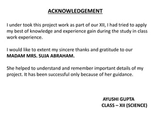 ACKNOWLEDGEMENT
I under took this project work as part of our XII, I had tried to apply
my best of knowledge and experience gain during the study in class
work experience.
I would like to extent my sincere thanks and gratitude to our
MADAM MRS. SUJA ABRAHAM.
She helped to understand and remember important details of my
project. It has been successful only because of her guidance.
AYUSHI GUPTA
CLASS – XII (SCIENCE)
 