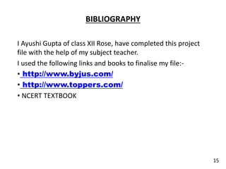 BIBLIOGRAPHY
I Ayushi Gupta of class XII Rose, have completed this project
file with the help of my subject teacher.
I used the following links and books to finalise my file:-
• http://www.byjus.com/
• http://www.toppers.com/
• NCERT TEXTBOOK
15
 