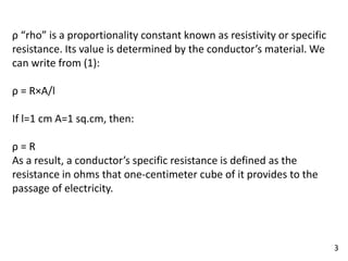 ρ “rho” is a proportionality constant known as resistivity or specific
resistance. Its value is determined by the conductor’s material. We
can write from (1):
ρ = R×A/l
If l=1 cm A=1 sq.cm, then:
ρ = R
As a result, a conductor’s specific resistance is defined as the
resistance in ohms that one-centimeter cube of it provides to the
passage of electricity.
3
 